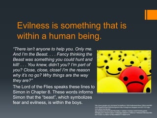 Evilness is something that is
  within a human being.
“There isn’t anyone to help you. Only me.
And I’m the Beast. . . . Fancy thinking the
Beast was something you could hunt and
kill! . . . You knew, didn’t you? I’m part of
you? Close, close, close! I’m the reason
why it’s no go? Why things are the way
they are?”
The Lord of the Flies speaks these lines to
Simon in Chapter 8. These words informs
Simon that the “beast”, which symbolizes
fear and evilness, is within the boys.          http://www.google.com.hk/imgres?q=bad&um=1&hl=ko&newwindow=1&tbm=isch&tb
                                                nid=P5qp6AWHgLESRM:&imgrefurl=http://hrbeginner.blogspot.com/2011/01/ugly-
                                                truth-about-having-bad-
                                                day.html&docid=nXj1AoBzfY6UhM&w=1280&h=1024&ei=i4KRTtWMAqq6iAft-
                                                6ibDg&zoom=1&iact=rc&dur=133&page=2&tbnh=119&tbnw=160&start=6&ndsp=8&v
                                                ed=1t:429,r:0,s:6&tx=127&ty=58&biw=714&bih=479
 