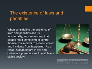 The existence of laws and
 penalties

When considering the existence of
laws and penalties and its
functionality, we can assume that
people need something to control
themselves in order to prevent crimes
and incidents from happening. As a
result, human nature is evil and
orders are prerequisites to maintain a
stable society.
                                         http://www.google.com.hk/imgres?q=laws+and+penalties&um=1&hl=ko&newwindow=1&sa=
                                         X&tbm=isch&tbnid=ZTxmZL014a1ewM:&imgrefurl=http://www.ehow.co.uk/info_8626134_so
                                         uth-carolina-extortion-laws-
                                         penalties.html&docid=jbW5UugJfk2joM&w=225&h=220&ei=N4ORTp7pBMG7iAeg2aCLDg&
                                         zoom=1&iact=hc&vpx=419&vpy=127&dur=40&hovh=176&hovw=180&tx=126&ty=109&page
                                         =1&tbnh=139&tbnw=136&start=0&ndsp=7&ved=1t:429,r:6,s:0&biw=714&bih=479
 