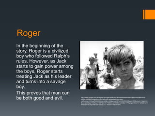 Roger
In the beginning of the
story, Roger is a civilized
boy who followed Ralph’s
rules. However, as Jack
starts to gain power among
the boys, Roger starts
treating Jack as his leader
and turns into a savage
boy.
This proves that man can
be both good and evil.        http://www.google.com.hk/imgres?q=roger+lotf&um=1&hl=ko&newwindow=1&tbm=isch&tbnid=2-
                              oStSo-KpDI8M:&imgrefurl=http://jack-lotf.wikispaces.com/Jack-
                              Lotf&docid=h1DkwLfllHhBDM&w=400&h=300&ei=yoORTqGDKMWQiQfassn1DQ&zoom=1&iact=hc
                              &vpx=232&vpy=102&dur=1297&hovh=194&hovw=259&tx=202&ty=176&page=2&tbnh=123&tbnw=1
                              64&start=7&ndsp=8&ved=1t:429,r:1,s:7&biw=714&bih=479
 