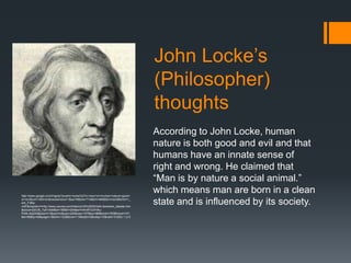 John Locke’s
                                                                                 (Philosopher)
                                                                                 thoughts
                                                                                 According to John Locke, human
                                                                                 nature is both good and evil and that
                                                                                 humans have an innate sense of
                                                                                 right and wrong. He claimed that
                                                                                 “Man is by nature a social animal.”
http://www.google.com/imgres?q=john+locke%27s+view+on+human+nature+good+
                                                                                 which means man are born in a clean
or+evil&um=1&hl=en&newwindow=1&sa=N&biw=714&bih=468&tbm=isch&tbnid=1_
elA_F3My-
xrM:&imgrefurl=http://www.ysursa.com/history/US%2520Hist/Liberalism_debate.htm
                                                                                 state and is influenced by its society.
&docid=pSCM_7yti7cfxM&w=189&h=204&ei=H4mRToOHAu-
PiAfLvbjoDQ&zoom=1&iact=hc&vpx=222&vpy=157&dur=86&hovh=163&hovw=151
&tx=88&ty=48&page=1&tbnh=122&tbnw=114&start=0&ndsp=10&ved=1t:429,r:1,s:0
 