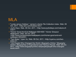 MLA
 "Locke versus Hobbes." James's Liberty File Collection Index. Web. 09
  Oct. 2011. <http://jim.com/hobbes.htm>.
 Joyful Days. Web. 09 Oct. 2011. <http://www.joyfuldays.com/nature-of-
  man/>.
 "Homer Good And Evil Wallpaper 800×600." Homer Simpson
  Wallpapers. Web. 09 Oct. 2011.
  <http://www.homersimpsonwallpapers.com/homer-good-and-evil-
  wallpaper-800x600>.
 "Two Sides." Uyen Vu. Web. 09 Oct. 2011. <http://uyenvu.com/two-
  sides-2>.
 "100 People Who Changed the World | Biography Online." Biography
  Online | Biographies of Inspirational and Famous People. Web. 09 Oct.
  2011. <http://www.biographyonline.net/people/people-who-changed-
  world.html>.
 