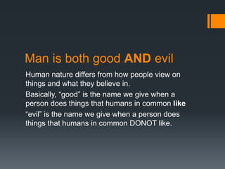 Man is both good AND evil
Human nature differs from how people view on
things and what they believe in.
Basically, “good” is the name we give when a
person does things that humans in common like
“evil” is the name we give when a person does
things that humans in common DONOT like.
 