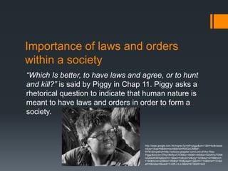 Importance of laws and orders
within a society
“Which Is better, to have laws and agree, or to hunt
and kill?” is said by Piggy in Chap 11. Piggy asks a
rhetorical question to indicate that human nature is
meant to have laws and orders in order to form a
society.



                                   http://www.google.com.hk/imgres?q=lotf+piggy&um=1&hl=ko&newwi
                                   ndow=1&sa=N&tbm=isch&tbnid=R05QcOMBeF-
                                   NYM:&imgrefurl=http://xxlizzxx.glogster.com/Lord-of-the-Flies-
                                   Piggy/&docid=Z76yV8kRpvC7CM&w=400&h=300&ei=DZeNTpTGN6
                                   iuiQew353lDQ&zoom=1&iact=hc&vpx=2&vpy=120&dur=3768&hovh
                                   =194&hovw=259&tx=169&ty=164&page=1&tbnh=114&tbnw=151&st
                                   art=0&ndsp=8&ved=1t:429,r:4,s:0&biw=673&bih=442
 