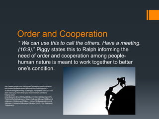 Order and Cooperation
               “ We can use this to call the others. Have a meeting.
               (16:9).” Piggy states this to Ralph informing the
               need of order and cooperation among people-
               human nature is meant to work together to better
               one’s condition.


http://www.google.com.hk/imgres?q=helping+each+other&u
m=1&hl=ko&newwindow=1&tbm=isch&tbnid=unBe0fO-
SG5ecM:&imgrefurl=http://cafelogos.wordpress.com/2011/03
/23/i-need-you-more-than-you-need-me/rock-climbers-
helping-each-
other/&docid=2ji1enRlCiwQCM&w=512&h=340&ei=9pmNTv
79JKihiAffuICeDg&zoom=1&iact=hc&vpx=2&vpy=122&dur=9
43&hovh=183&hovw=276&tx=118&ty=163&page=4&tbnh=9
2&tbnw=123&start=29&ndsp=10&ved=1t:429,r:0,s:29&biw=6
73&bih=433
 