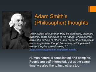 Adam Smith’s
    (Philosopher) thoughts
"How selfish so ever man may be supposed, there are
evidently some principles in his nature, which interest
him in the fortune of others, and render their happiness
necessary to him, though he derives nothing from it
except the pleasure of seeing it."
(http://www.adamsmith.org/adam-smith/)


Human nature is complicated and complex.
People are self-interested, but at the same
time, we also like to help others too.
 