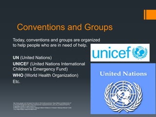 Conventions and Groups
Today, conventions and groups are organized
to help people who are in need of help.

UN (United Nations)
UNICEF (United Nations International
Children’s Emergency Fund)
WHO (World Health Organization)
Etc.



http://www.google.com.hk/imgres?q=un&um=1&hl=ko&newwindow=1&sa=N&tbm=isch&tbnid=jVLvP
b-OzFwQvM:&imgrefurl=http://www.peacewomen.org/peacewomen_and_the_un/&docid=Ppid7Yk-
D1gkEM&w=400&h=313&ei=IZyNTsv-I-
eciAf6i5GLDg&zoom=1&iact=rc&dur=2&page=3&tbnh=94&tbnw=101&start=16&ndsp=9&ved=1t:429
,r:4,s:16&tx=43&ty=1&biw=673&bih=433
 