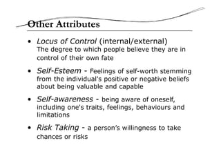 • Locus of Control (internal/external)
The degree to which people believe they are in
control of their own fate
• Self-Esteem - Feelings of self-worth stemming
from the individual's positive or negative beliefs
Other Attributes
from the individual's positive or negative beliefs
about being valuable and capable
• Self-awareness - being aware of oneself,
including one's traits, feelings, behaviours and
limitations
• Risk Taking - a person’s willingness to take
chances or risks
 