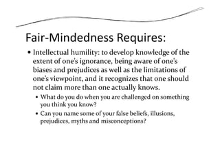 Fair-Mindedness Requires:
Intellectual humility: to develop knowledge of the
extent of one’s ignorance, being aware of one’s
biases and prejudices as well as the limitations of
one’s viewpoint, and it recognizes that one shouldone’s viewpoint, and it recognizes that one should
not claim more than one actually knows.
What do you do when you are challenged on something
you think you know?
Can you name some of your false beliefs, illusions,
prejudices, myths and misconceptions?
 