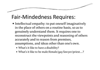 Fair-Mindedness Requires:
Intellectual empathy: to put oneself imaginatively
in the place of others on a routine basis, so as to
genuinely understand them. It requires one to
reconstruct the viewpoints and reasoning of othersreconstruct the viewpoints and reasoning of others
accurately and to reason from premises,
assumptions, and ideas other than one’s own.
What’s it like to have a disability?
What’s it like to be male/female/gay/lawyer/priest….?
 