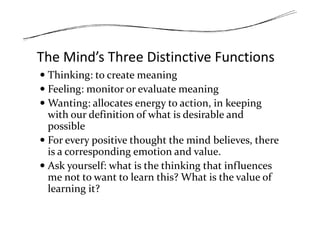 The Mind’s Three Distinctive Functions
Thinking: to create meaning
Feeling: monitor or evaluate meaning
Wanting: allocates energy to action, in keeping
with our definition of what is desirable andwith our definition of what is desirable and
possible
For every positive thought the mind believes, there
is a corresponding emotion and value.
Ask yourself: what is the thinking that influences
me not to want to learn this? What is the value of
learning it?
 
