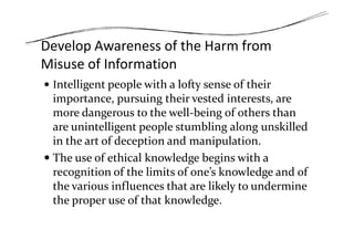 Develop Awareness of the Harm from
Misuse of Information
Intelligent people with a lofty sense of their
importance, pursuing their vested interests, are
more dangerous to the well-being of others than
are unintelligent people stumbling along unskilledare unintelligent people stumbling along unskilled
in the art of deception and manipulation.
The use of ethical knowledge begins with a
recognition of the limits of one’s knowledge and of
the various influences that are likely to undermine
the proper use of that knowledge.
 