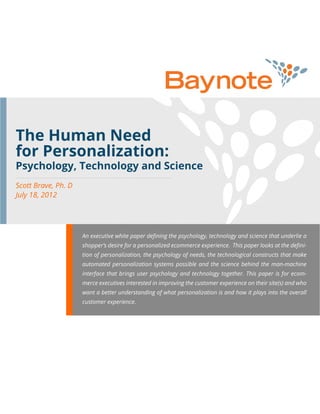 The Human Need
for Personalization:
Scott Brave, Ph. D
July 18, 2012
An executive white paper defining the psychology, technology and science that underlie a
shopper’s desire for a personalized ecommerce experience. This paper looks at the defini-
tion of personalization, the psychology of needs, the technological constructs that make
automated personalization systems possible and the science behind the man-machine
interface that brings user psychology and technology together. This paper is for ecom-
merce executives interested in improving the customer experience on their site(s) and who
want a better understanding of what personalization is and how it plays into the overall
customer experience.
Psychology, Technology and Science
 