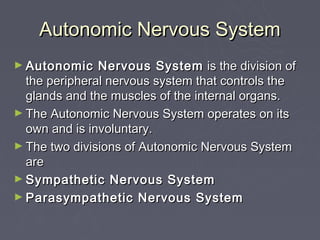 Autonomic Nervous System
► Autonomic    Nervous System is the division of
  the peripheral nervous system that controls the
  glands and the muscles of the internal organs.
► The Autonomic Nervous System operates on its
  own and is involuntary.
► The two divisions of Autonomic Nervous System
  are
► Sympathetic Nervous System
► Parasympathetic Nervous System
 