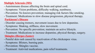 Multiple Sclerosis (MS)
- Autoimmune disease affecting the brain and spinal cord.
- Symptoms: Vision problems, difficulty walking, numbness.
- Prevention: No known prevention; managing risk factors like smoking.
- Treatment: Medications to slow disease progression, physical therapy.
Parkinson’s Disease
- Disorder causing tremors, movement issues due to low dopamine.
- Symptoms: Shaking, stiffness, slow movement.
- Prevention: No specific prevention; maintain an active lifestyle.
- Treatment: Medications to increase dopamine, physical therapy, surgery.
Shingles (Herpes Zoster)
- Painful skin rash caused by reactivation of the chickenpox virus.
- Symptoms: Blisters, burning pain.
- Prevention: Shingles vaccine.
- Treatment: Antiviral medications, pain relief treatments.
 