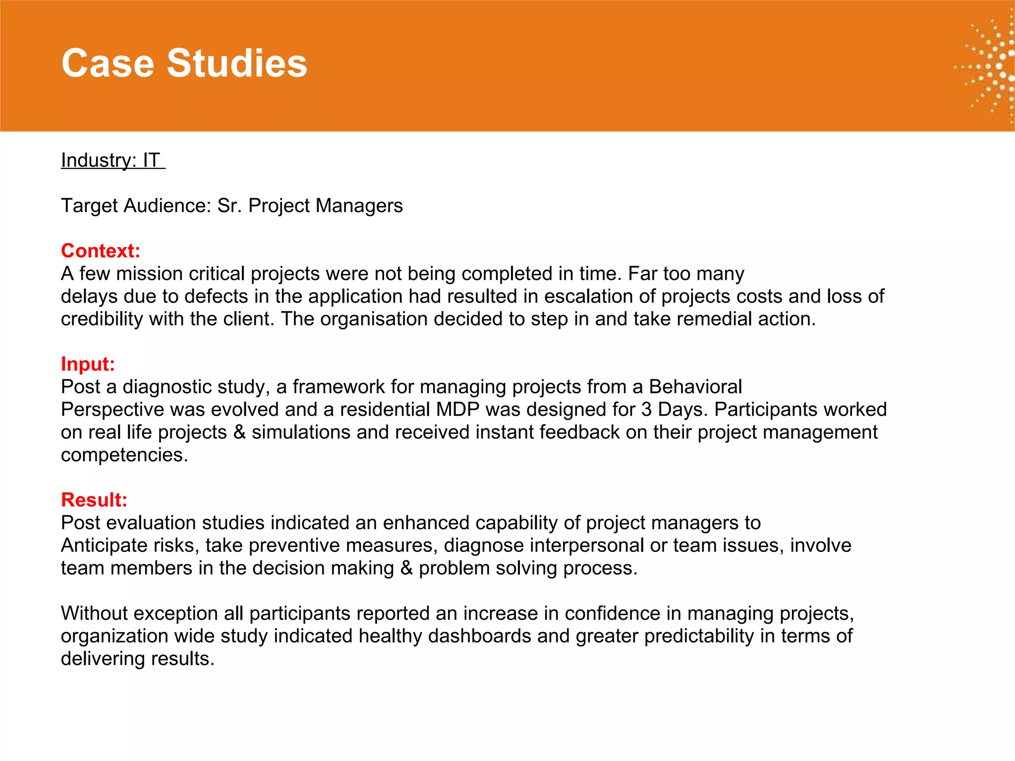 Case Studies   Industry: IT  Target Audience: Sr. Project Managers Context:   A few mission critical projects were not being completed in time. Far too many delays due to defects in the application had resulted in escalation of projects costs and loss of credibility with the client. The organisation decided to step in and take remedial action.  Input:   Post a diagnostic study, a framework for managing projects from a Behavioral Perspective was evolved and a residential MDP was designed for 3 Days. Participants worked on real life projects & simulations and received instant feedback on their project management competencies.  Result:   Post evaluation studies indicated an enhanced capability of project managers to Anticipate risks, take preventive measures, diagnose interpersonal or team issues, involve  team members in the decision making & problem solving process.  Without exception all participants reported an increase in confidence in managing projects,  organization wide study indicated healthy dashboards and greater predictability in terms of delivering results. 