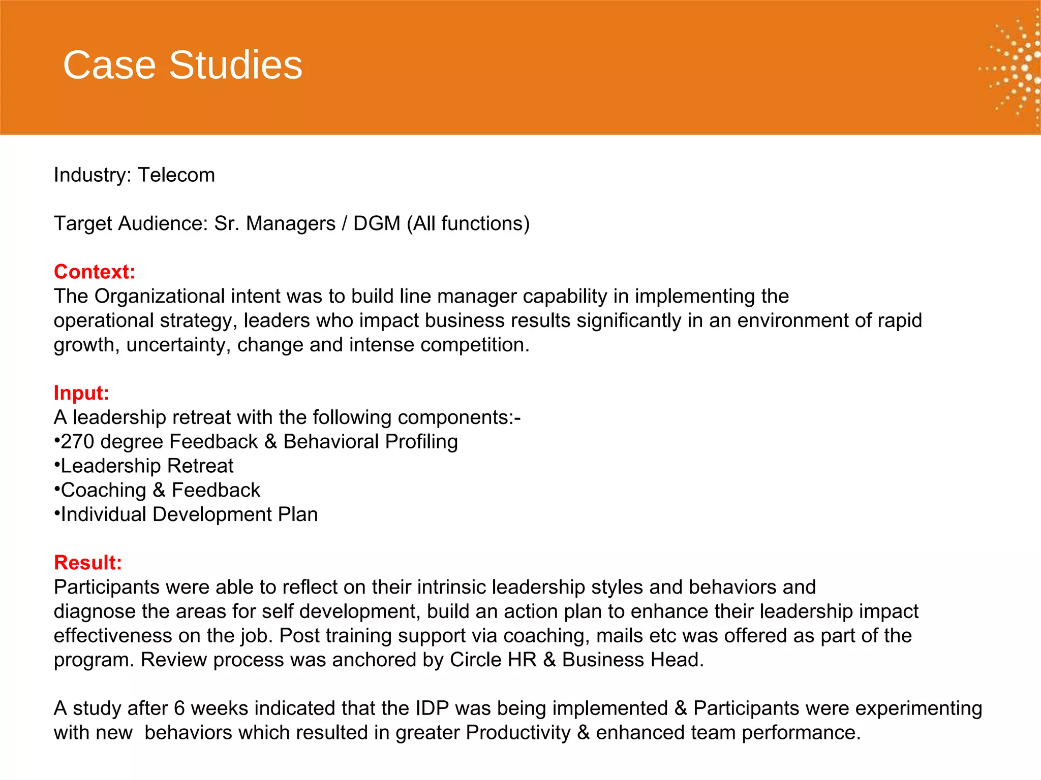Case Studies   Industry: Telecom Target Audience: Sr. Managers / DGM (All functions) Context:  The Organizational intent was to build line manager capability in implementing the  operational strategy, leaders who impact business results significantly in an environment of rapid growth, uncertainty, change and intense competition.  Input:  A leadership retreat with the following components:- 270 degree Feedback & Behavioral Profiling Leadership Retreat  Coaching & Feedback Individual Development Plan Result:  Participants were able to reflect on their intrinsic leadership styles and behaviors and  diagnose the areas for self development, build an action plan to enhance their leadership impact effectiveness on the job. Post training support via coaching, mails etc was offered as part of the program. Review process was anchored by Circle HR & Business Head.  A study after 6 weeks indicated that the IDP was being implemented & Participants were experimenting with new  behaviors which resulted in greater Productivity & enhanced team performance.  