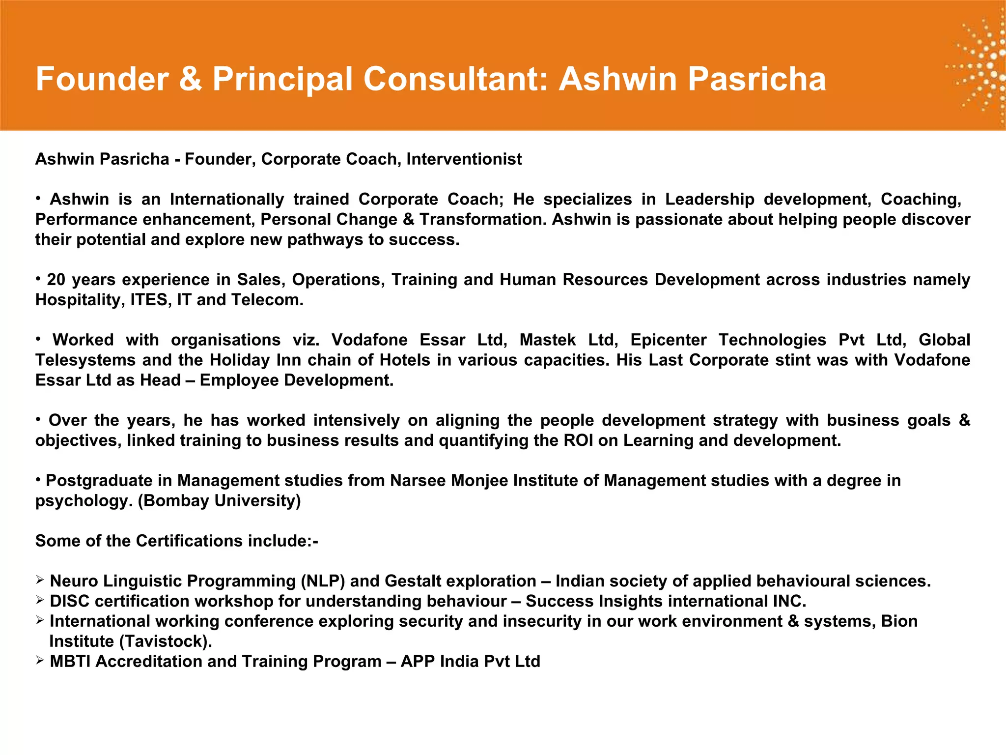 Founder & Principal Consultant: Ashwin Pasricha Ashwin Pasricha - Founder, Corporate Coach, Interventionist  Ashwin is an Internationally trained Corporate Coach; He specializes in Leadership development, Coaching,  Performance enhancement, Personal Change & Transformation. Ashwin is passionate about helping people discover their potential and explore new pathways to success. 20 years experience in Sales, Operations, Training and Human Resources Development across industries namely Hospitality, ITES, IT and Telecom.  Worked with organisations viz. Vodafone Essar Ltd, Mastek Ltd, Epicenter Technologies Pvt Ltd, Global Telesystems and the Holiday Inn chain of Hotels in various capacities. His Last Corporate stint was with Vodafone Essar Ltd as Head – Employee Development. Over the years, he has worked intensively on aligning the people development strategy with business goals & objectives, linked training to business results and quantifying the ROI on Learning and development.  Postgraduate in Management studies from Narsee Monjee Institute of Management studies with a degree in psychology. (Bombay University)  Some of the Certifications include:- Neuro Linguistic Programming (NLP) and Gestalt exploration – Indian society of applied behavioural sciences. DISC certification workshop for understanding behaviour – Success Insights international INC. International working conference exploring security and insecurity in our work environment & systems, Bion  Institute (Tavistock). MBTI Accreditation and Training Program – APP India Pvt Ltd 