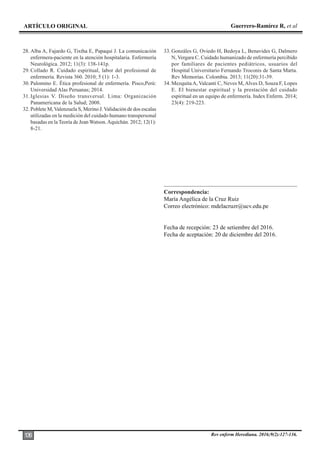 ARTÍCULO ORIGINAL Guerrero-Ramírez R, et al
Rev enferm Herediana. 2016;9(2):127-136.
136
Correspondencia:
María Angélica de la Cruz Ruiz
Correo electrónico: mdelacruzr@ucv.edu.pe
Fecha de recepción: 23 de setiembre del 2016.
Fecha de aceptación: 20 de diciembre del 2016.
28. Alba A, Fajardo G, Tixtha E, Papaqui J. La comunicación
enfermera-paciente en la atención hospitalaria. Enfermería
Neurológica. 2012; 11(3): 138-141p.
29. Collado R. Cuidado espiritual, labor del profesional de
enfermería. Revista 360. 2010; 5 (1): 1-3.
30. Palomino E. Ética profesional de enfermería. Pisco,Perú:
Universidad Alas Peruanas; 2014.
31. Iglesias V. Diseño transversal. Lima: Organización
Panamericana de la Salud; 2008.
32. Poblete M,Valenzuela S, Merino J.Validación de dos escalas
utilizadas en la medición del cuidado humano transpersonal
basadas en la Teoría de Jean Watson.Aquichán. 2012; 12(1):
8-21.
33. Gonzáles G, Oviedo H, Bedoya L, Benavides G, Dalmero
N, Vergara C. Cuidado humanizado de enfermería percibido
por familiares de pacientes pediátricos, usuarios del
Hospital Universitario Fernando Troconis de Santa Marta.
Rev Memorias. Colombia. 2013; 11(20):31-39.
34. MezquitaA, Valcanti C, Neves M,Alves D, Souza F, Lopes
E. El bienestar espiritual y la prestación del cuidado
espiritual en un equipo de enfermería. Index Enferm. 2014;
23(4): 219-223.
 