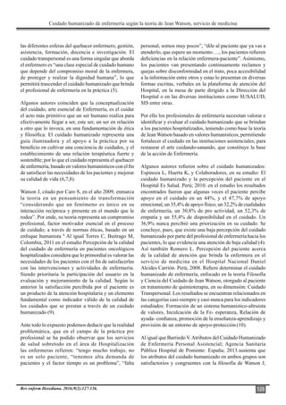 Cuidado humanizado de enfermería según la teoría de Jean Watson, servicio de medicina
Rev enferm Herediana. 2016;9(2):127-136. 129
las diferentes esferas del quehacer enfermero, gestión,
asistencia, formación, docencia e investigación. El
cuidado transpersonal es una forma singular que aborda
el enfermero es “una clase especial de cuidado humano
que depende del compromiso moral de la enfermera,
de proteger y realzar la dignidad humana”, lo que
permitirá trascender el cuidado humanizado que brinda
el profesional de enfermería en la práctica (5).
Algunos autores coinciden que la conceptualización
del cuidado, arte esencial de Enfermería, es el cuidar
el acto más primitivo que un ser humano realiza para
efectivamente llegar a ser, este ser, un ser en relación
a otro que lo invoca, en una fundamentación de ética
y filosófica. El cuidado humanizado representa una
guía iluminadora y el apoyo a la práctica por su
beneficio en cultivar una conciencia de cuidados, y el
establecimiento de una relación terapéutica fuerte y
sostenible; por lo que el cuidado representa el quehacer
de enfermería, basado en valores humanísticos con el fin
de satisfacer las necesidades de los pacientes y mejorar
su calidad de vida (6,7,8).
Watson J, citado por Caro S, en el año 2009, enmarca
la teoría en un pensamiento de transformación
“considerando que un fenómeno es único en su
interacción recíproca y presente en el mundo que le
rodea”. Por ende, su teoría representa un compromiso
profesional, factor motivador esencial en el proceso
de cuidado; a través de normas éticas, basado en un
enfoque humanista 8.
Al igual Torres C, Buitrago M,
Colombia, 2011 en el estudio Percepción de la calidad
del cuidado de enfermería en pacientes oncológicos
hospitalizados considera que lo primordial es valorar las
necesidades de los pacientes con el fin de satisfacerlas
con las intervenciones y actividades de enfermería.
Siendo prioritaria la participación del usuario en la
evaluación y mejoramiento de la calidad. Según lo
anterior la satisfacción percibida por el paciente es
un producto de la atención hospitalaria y un elemento
fundamental como indicador válido de la calidad de
los cuidados que se prestan a través de un cuidado
humanizado (9).
Ante todo lo expuesto podemos deducir que la realidad
problemática, que en el campo de la práctica pre
profesional se ha podido observar que los servicios
de salud sobretodo en el área de Hospitalización
las enfermeras refieren: “tengo mucho trabajo, no
es un solo paciente, “tenemos alta demanda de
pacientes y el factor tiempo es un problema”, “falta
personal, somos muy pocos”, “dile al paciente que ya vas a
atenderlo, que espere un momento…., los pacientes refieren
deficiencias en la relación enfermera-paciente”. Asimismo,
los pacientes van presentando continuamente reclamos y
quejas sobre disconformidad en el trato, poca accesibilidad
a la información entre otros y estas lo presentan en diversas
formas escritas, verbales en la plataforma de atención del
Hospital, en la mesa de parte dirigido a la Dirección del
Hospital o en las diversas instituciones como SUSALUD,
SIS entre otras.
Por ello los profesionales de enfermería necesitan valorar e
identificar y evaluar el cuidado humanizado que se brindan
a los pacientes hospitalizados, teniendo como base la teoría
de Jean Watson basado en valores humanísticos, permitiendo
fortalecer el cuidado en las instituciones asistenciales; para
restaurar el arte cuidando-sanando, que constituye la base
de la acción de Enfermería.
Algunos autores refieren sobre el cuidado humanizados:
Espinoza L, Huerta K, y Colaboradores, en su estudio: El
cuidado humanizado y la percepción del paciente en el
Hospital Es Salud. Perú; 2010. en el estudio los resultados
encontrados fueron que algunas veces el paciente percibe
apoyo en el cuidado en un 44%, y el 47,7% de apoyo
emocional, un 35,4% de apoyo físico, un 32,2% de cualidades
de enfermería, un 30,8% de pro actividad, un 52,3% de
empatía y un 55,4% de disponibilidad en el cuidado. Un
36,9% nunca percibió una priorización en su cuidado. Se
concluye, pues, que existe una baja percepción del cuidado
humanizado por parte del profesional de enfermería hacia los
pacientes, lo que evidencia una atención de baja calidad (4).
Así también Romero L. Percepción del paciente acerca
de la calidad de atención que brinda la enfermera en el
servicio de medicina en el Hospital Nacional Daniel
Alcides Carrión. Perú; 2008. Refiere determinar el cuidado
humanizado de enfermería, enfocado en la teoría Filosofía
y Ciencia del Cuidado de Jean Watson, otorgado al paciente
en tratamiento de quimioterapia, en su dimensión: Cuidado
Transpersonal. Los resultados se encuentran relacionados en
las categorías casi-siempre y casi-nunca para los indicadores
estudiados: Formación de un sistema humanístico-altruista
de valores, Inculcación de la Fe- esperanza, Relación de
ayuda- confianza, promoción de la enseñanza-aprendizaje y
provisión de un entorno de apoyo-protección(10).
Al igual que Barriedo V.Atributos del Cuidado Humanizado
de Enfermería Personal Asistencial; Agencia Sanitaria
Pública Hospital de Poniente: España; 2013.sustenta que
los atributos del cuidado humanizado en ambos grupos son
satisfactorios y congruentes con la filosofía de Watson J,
 