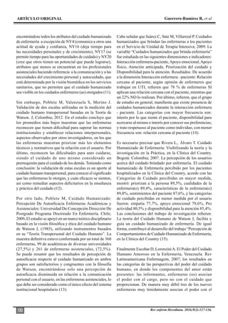 ARTÍCULO ORIGINAL Guerrero-Ramírez R, et al
Rev enferm Herediana. 2016;9(2):127-136.
130
encontrándose todos los atributos del cuidado humanizado
de enfermería a excepción de NY4 (comunica a otros una
actitud de ayuda y confianza, NY16 (deja tiempo para
las necesidades personales y de crecimiento), NY17 (se
permite tiempo para las oportunidades de cuidado) y NY20
(cree que otros tienen un potencial que puede lograrse),
atributos que menos se encuentran en los profesionales
asistenciales haciendo referencia a la comunicación y a las
necesidades del crecimiento personal y autocuidado, que
está determinada por la visión biomédica en los servicios
sanitarios, que no permiten que el cuidado humanizado
sea visible en los cuidados enfermeros (as) otorgados (11).
Sin embargo, Poblete M, Valenzuela S, Merino J.
Validación de dos escalas utilizadas en la medición del
cuidado humano transpersonal basadas en la Teoría de
Watson. J, Colombia; 2012. En el estudio concluye que
los promedios más bajos muestran que las enfermeras
reconocen que tienen dificultad para superar las normas
institucionales y establecer relaciones interpersonales,
aspectos observados por otros investigadores, en los que
las enfermeras muestran priorizar más los elementos
técnicos y normativos que la relación con el usuario. Por
último, reconocen las dificultades para auto cuidarse,
siendo el cuidado de uno mismo considerado un
prerrequisito para el cuidado de los demás. Teniendo como
conclusión: la validación de estas escalas es un aporte al
cuidado humano transpersonal, para conocer el significado
que las enfermeras le otorgan, y cuán eficaces se sienten,
así como remediar aspectos deficitarios en la enseñanza
y práctica del cuidado (12).
Por otro lado, Poblete M, Cuidado Humanizado:
Percepción De Autoeficacia Enfermeras Académicas y
Asistenciales: Universidad De Concepción Dirección De
Postgrado Programa Doctorado En Enfermería. Chile;
2009. El estudio se apoyó en un marco teórico disciplinario
basado en la visión filosófica y ética del cuidado humano
de Watson J, (1985), utilizando instrumentos basados
en su “Teoría Transpersonal del Cuidado Humano”. La
muestra definitiva estuvo conformada por un total de 360
enfermeras, 99 de académicas de diversas universidades
(27,5%) y 261 de enfermeras asistenciales, (72,5%).
Se puede resumir que los resultados de percepción de
autoeficacia respecto al cuidado humanizado en ambos
grupos son satisfactorios y congruentes con la filosofía
de Watson, encontrándose solo una percepción de
autoeficacia disminuida en relación a la comunicación
personal con el usuario, en las enfermeras asistenciales, lo
que debe ser considerado como el único efecto del sistema
institucional hospitalario (13).
Cabe señalar que Juárez C, Sate M, Villarreal P. Cuidados
humanizados que brindan las enfermeras a los pacientes
en el Servicio de Unidad de Terapia Intensiva; 2009. La
variable “Cuidados humanizados que brinda enfermería”
fue estudiada en las siguientes dimensiones e indicadores:
Interacción enfermera-paciente,Apoyo emocional,Apoyo
físico, Atención anticipada, Priorización del cuidado y
Disponibilidad para la atención. Resultados: De acuerdo
a la dimensión Interacción enfermera. -paciente: Relación
cercana al paciente, según opinión de enfermeros que
trabajan en UTI, refieren que 78 % de enfermeras SI
aplican una relación cercana con el paciente, mientras que
un 22% NO lo realizan. Por último, refieren, que el grupo
de estudio en general, manifiesta que existe presencia de
cuidados humanizados durante la interacción enfermera
- paciente. Las categorías con mayor frecuencia son:
interés por lo que siente el paciente, disponibilidad para
acercarse al mismo e interés por conocer sus preferencias;
y trato respetuoso al paciente como individuo, con menor
frecuencia son: relación cercana al paciente (14).
Es necesario precisar que Rivera L,. Álvaro T. Cuidado
Humanizado de Enfermería: Visibilizando la teoría y la
investigación en la Práctica, en la Clínica del Country.
Bogotá: Colombia; 2007. La percepción de los usuarios
acerca del cuidado brindado por enfermería. El cuidado
humanizado de Enfermería percibido por los pacientes
hospitalizados en la Clínica del Country, acorde con las
Categorías de Cuidado percibidas en mayor medida,
mostró: priorizan a la persona 89,5%, cualidades de la
enfermera(o) 89,4%, características de la enfermera(o)
89,8%, sentimientos del paciente 87,6%, y las categorías
de cuidado percibidas en menor medida por el usuario
fueron: empatía 77,7%, apoyo emocional 79,6%, Pro
actividad 80,5% y disponibilidad para la atención 85,4%.
Las conclusiones del trabajo de investigación refieren:
La teoría del Cuidado Humano de Watson J, facilita y
guía un cuidado humanizado de enfermería. De igual
forma, contribuyó al desarrollo del trabajo “Percepción de
Comportamientos de Cuidado Humanizado de Enfermería,
en la Clínica del Country (15).
Finalmente Escobar D, LorenziniA. El Poder del Cuidado
Humano Amoroso en la Enfermería, Venezuela. Rev
Latinoamericana Enfermagem, 2007; los resultados en
las categorías de las perspectivas del poder del cuidado
humano, en donde los componentes del amor están
presentes: las informantes, enfermeras (os) asocian
el poder con el cargo, pero no con el cuidado que
proporcionan. De manera muy débil tres de los nueves
enfermeras muy tímidamente asocian el poder con el
 