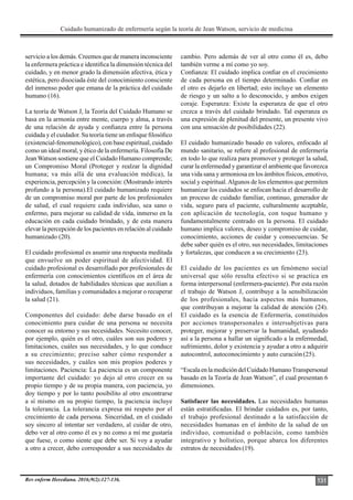 Cuidado humanizado de enfermería según la teoría de Jean Watson, servicio de medicina
Rev enferm Herediana. 2016;9(2):127-136. 131
servicio a los demás. Creemos que de manera inconsciente
la enfermera práctica e identifica la dimensión técnica del
cuidado, y en menor grado la dimensión afectiva, ética y
estética, pero disociada éste del conocimiento consciente
del inmenso poder que emana de la práctica del cuidado
humano (16).
La teoría de Watson J, la Teoría del Cuidado Humano se
basa en la armonía entre mente, cuerpo y alma, a través
de una relación de ayuda y confianza entre la persona
cuidada y el cuidador. Su teoría tiene un enfoque filosófico
(existencial-fenomenológico), con base espiritual, cuidado
como un ideal moral, y ético de la enfermería. Filosofía De
Jean Watson sostiene que el Cuidado Humano comprende;
un Compromiso Moral (Proteger y realzar la dignidad
humana; va más allá de una evaluación médica), la
experiencia, percepción y la conexión: (Mostrando interés
profundo a la persona).El cuidado humanizado requiere
de un compromiso moral por parte de los profesionales
de salud, el cual requiere cada individuo, sea sano o
enfermo, para mejorar su calidad de vida, inmerso en la
educación en cada cuidado brindado, y de esta manera
elevar la percepción de los pacientes en relación al cuidado
humanizado (20).
El cuidado profesional es asumir una respuesta meditada
que envuelve un poder espiritual de afectividad. El
cuidado profesional es desarrollado por profesionales de
enfermería con conocimientos científicos en el área de
la salud, dotados de habilidades técnicas que auxilian a
individuos, familias y comunidades a mejorar o recuperar
la salud (21).
Componentes del cuidado: debe darse basado en el
conocimiento para cuidar de una persona se necesita
conocer su entorno y sus necesidades. Necesito conocer,
por ejemplo, quién es el otro, cuáles son sus poderes y
limitaciones, cuáles sus necesidades, y lo que conduce
a su crecimiento; preciso saber cómo responder a
sus necesidades, y cuáles son mis propios poderes y
limitaciones. Paciencia: La paciencia es un componente
importante del cuidado: yo dejo al otro crecer en su
propio tiempo y de su propia manera, con paciencia, yo
doy tiempo y por lo tanto posibilito al otro encontrarse
a sí mismo en su propio tiempo, la paciencia incluye
la tolerancia. La tolerancia expresa mi respeto por el
crecimiento de cada persona. Sinceridad, en el cuidado
soy sincero al intentar ser verdadero, al cuidar de otro,
debo ver al otro como él es y no como a mí me gustaría
que fuese, o como siente que debe ser. Si voy a ayudar
a otro a crecer, debo corresponder a sus necesidades de
cambio. Pero además de ver al otro como él es, debo
también verme a mí como yo soy.
Confianza: El cuidado implica confiar en el crecimiento
de cada persona en el tiempo determinado. Confiar en
el otro es dejarlo en libertad; esto incluye un elemento
de riesgo y un salto a lo desconocido, y ambos exigen
coraje. Esperanza: Existe la esperanza de que el otro
crezca a través del cuidado brindado. Tal esperanza es
una expresión de plenitud del presente, un presente vivo
con una sensación de posibilidades (22).
El cuidado humanizado basado en valores, enfocado al
mundo sanitario, se refiere al profesional de enfermería
en todo lo que realiza para promover y proteger la salud,
curar la enfermedad y garantizar el ambiente que favorezca
una vida sana y armoniosa en los ámbitos físicos, emotivo,
social y espiritual.Algunos de los elementos que permiten
humanizar los cuidados se enfocan hacia el desarrollo de
un proceso de cuidado familiar, continuo, generador de
vida, seguro para el paciente, culturalmente aceptable,
con aplicación de tecnología, con toque humano y
fundamentalmente centrado en la persona. El cuidado
humano implica valores, deseo y compromiso de cuidar,
conocimiento, acciones de cuidar y consecuencias. Se
debe saber quién es el otro, sus necesidades, limitaciones
y fortalezas, que conducen a su crecimiento (23).
El cuidado de los pacientes es un fenómeno social
universal que sólo resulta efectivo si se practica en
forma interpersonal (enfermera-paciente). Por esta razón
el trabajo de Watson J, contribuye a la sensibilización
de los profesionales, hacia aspectos más humanos,
que contribuyan a mejorar la calidad de atención (24).
El cuidado es la esencia de Enfermería, constituidos
por acciones transpersonales e intersubjetivas para
proteger, mejorar y preservar la humanidad, ayudando
así a la persona a hallar un significado a la enfermedad,
sufrimiento, dolor y existencia y ayudar a otro a adquirir
autocontrol, autoconocimiento y auto curación(25).
“EscalaenlamedicióndelCuidadoHumanoTranspersonal
basado en la Teoría de Jean Watson”, el cual presentan 6
dimensiones.
Satisfacer las necesidades. Las necesidades humanas
están estratificadas. El brindar cuidados es, por tanto,
el trabajo profesional destinado a la satisfacción de
necesidades humanas en el ámbito de la salud de un
individuo, comunidad o población, como también
integrativo y holístico, porque abarca los diferentes
estratos de necesidades(19).
 