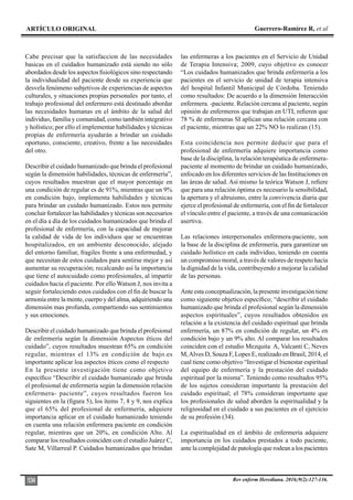 ARTÍCULO ORIGINAL Guerrero-Ramírez R, et al
Rev enferm Herediana. 2016;9(2):127-136.
134
Cabe precisar que la satisfaccion de las necesidades
basicas en el cuidados humanizado está siendo no sólo
abordados desde los aspectos fisiológicos sino respectando
la individualidad del paciente desde su experiencia que
desvela fenómeno subjetivos de experiencias de aspectos
culturales, y situaciones propias personales por tanto, el
trabajo profesional del enfermero está destinado abordar
las necesidades humanas en el ámbito de la salud del
individuo, familia y comunidad, como también integrativo
y holístico; por ello el implementar habilidades y técnicas
propias de enfermería ayudarán a brindar un cuidado
oportuno, consciente, creativo, frente a las necesidades
del otro.
Describir el cuidado humanizado que brinda el profesional
según la dimensión habilidades, técnicas de enfermería”,
cuyos resultados muestran que el mayor porcentaje en
una condición de regular es de 91%, mientras que un 9%
en condición bajo, implementa habilidades y técnicas
para brindar un cuidado humanizado. Estos nos permite
concluir fortalecer las habilidades y técnicas son necesarios
en el día a día de los cuidados humanizados que brinda el
profesional de enfermería, con la capacidad de mejorar
la calidad de vida de los individuos que se encuentran
hospitalizados, en un ambiente desconocido, alejado
del entorno familiar, fragiles frente a una enfermedad, y
que necesitan de estos cuidados para sentirse mejor y así
aumentar su recuperación; recalcando así la importancia
que tiene el autocuidado como profesionales, al impartir
cuidados hacia el paciente. Por ello Watson J, nos invita a
seguir fortaleciendo estos cuidados con el fin de buscar la
armonía entre la mente, cuerpo y del alma, adquiriendo una
dimensión mas profunda, compartiendo sus sentimientos
y sus emociones.
Describir el cuidado humanizado que brinda el profesional
de enfermería según la dimensión Aspectos éticos del
cuidado”, cuyos resultados muestran 65% en condición
regular, mientras el 13% en condición de bajo.es
importante aplicar loa aspectos éticos como el respecto
En la presente investigación tiene como objetivo
específico “Describir el cuidado humanizado que brinda
el profesional de enfermería según la dimensión relación
enfermera- paciente”, cuyos resultados fueron los
siguientes en la (figura 5), los ítems 7, 8 y 9, nos explica
que el 65% del profesional de enfermería, adquiere
importancia aplicar en el cuidado humanizado teniendo
en cuenta una relación enfermera paciente en condición
regular, mientras que un 20%, en condición Alto. Al
comparar los resultados coinciden con el estudio Juárez C,
Sate M, Villarreal P. Cuidados humanizados que brindan
las enfermeras a los pacientes en el Servicio de Unidad
de Terapia Intensiva; 2009, cuyo objetivo es conocer
“Los cuidados humanizados que brinda enfermería a los
pacientes en el servicio de unidad de terapia intensiva
del hospital Infantil Municipal de Córdoba. Teniendo
como resultados: De acuerdo a la dimensión Interacción
enfermera. -paciente. Relación cercana al paciente, según
opinión de enfermeros que trabajan en UTI, refieren que
78 % de enfermeras SI aplican una relación cercana con
el paciente, mientras que un 22% NO lo realizan (15).
Esta coincidencia nos permite deducir que para el
profesional de enfermería adquiere importancia como
base de la disciplina, la relación terapéutica de enfermera-
paciente al momento de brindar un cuidado humanizado,
enfocado en los diferentes servicios de las Instituciones en
las áreas de salud. Así mismo la teórica Watson J, refiere
que para una relación óptima es necesario la sensibilidad,
la apertura y el altruismo, entre la convivencia diaria que
ejerce el profesional de enfermería, con el fin de fortalecer
el vínculo entre el paciente, a través de una comunicación
asertiva.
Las relaciones interpersonales enfermera-paciente, son
la base de la disciplina de enfermería, para garantizar un
cuidado holístico en cada individuo, teniendo en cuenta
un compromiso moral, a través de valores de respeto hacia
la dignidad de la vida, contribuyendo a mejorar la calidad
de las personas.
Ante esta conceptualización, la presente investigación tiene
como siguiente objetico específico; “describir el cuidado
humanizado que brinda el profesional según la dimensión
aspectos espirituales”, cuyos resultados obtenidos en
relación a la existencia del cuidado espiritual que brinda
enfermería, un 87% en condición de regular, un 4% en
condición bajo y un 9% alto. Al comparar los resultados
coinciden con el estudio Mezquita A, Valcanti C, Neves
M,Alves D, Souza F, Lopes E, realizado en Brasil, 2014, el
cual tiene como objetivo “Investigar el bienestar espiritual
del equipo de enfermería y la prestación del cuidado
espiritual por la misma”. Teniendo como resultados 95%
de los sujetos consideran importante la prestación del
cuidado espiritual; el 78% consideran importante que
los profesionales de salud aborden la espiritualidad y la
religiosidad en el cuidado a sus pacientes en el ejercicio
de su profesión (34).
La espiritualidad en el ámbito de enfermería adquiere
importancia en los cuidados prestados a todo paciente,
ante la complejidad de patología que rodean a los pacientes
 