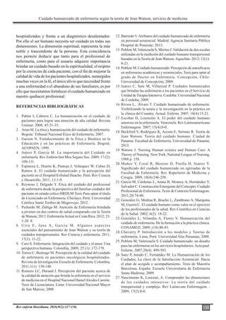 Cuidado humanizado de enfermería según la teoría de Jean Watson, servicio de medicina
Rev enferm Herediana. 2016;9(2):127-136. 135
hospitalizados y frente a un diagnóstico desalentador.
Por ello el ser humano necesita ser cuidado en todas sus
dimensiones. La dimensión espiritual, representa la más
noble y trascendente de la persona. Esta coincidencia
nos permite deducir que tanto para el profesional de
enfermería, como para el usuario adquiere importancia
brindar un cuidado basado en la espiritualidad, el respeto
por la creencias de cada paciente, con el fin de mejorar la
calidad de vida de los pacientes hospitalizados, sumergidos
muchas veces en la fé, el único alivio que necesidad frente
a una enfermedad o el abandono de sus familiares, es por
ello que necesitamos fortalecer el cuidado humanizado en
nuestro quehacer profesional.
REFERENCIAS BIBLIOGRÁFICAS
1. Pabón I, Cabrera C, La humanización en el cuidado de
pacientes para lograr una atención de alta calidad. Revista
Unimar. 2008; 45:31-35.
2. Arias M. La ética y humanización del cuidado de enfermería.
Bogota: Tribunal Nacional Ético de Enfermería; 2007.
3. Garzon N. Fortalecimiento de la Ética y Bioética en la
Educación y en las prácticas de Enfermería. Bogotá:
ACOPAEN; 1999.
4. Juárez P, García M. La importancia del Cuidado en
enfermería. Rev Enferm Inst Mex Seguro Soc. 2009; 17 (2):
109-111.
5. Espinoza L, Huerta K, Pantoja J, Velásquez W, Cubas D,
Ramos A. El cuidado humanizado y la percepción del
paciente en el Hospital EsSalud Huacho. Perú. Rev Ciencia
y Desarrollo, 2011; 13:1-9.
6. Reynoso J, Delgado Y. Ética del cuidado del profesional
de enfermería desde la perspectiva del familiar cuidador del
paciente en estado crítico HRDLM.Tesis Para optar el título
de Licenciado en Enfermería..Chiclayo, Perú: Universidad
Católica Santo Toribio de Mogrovejo; 2012.
7. Pichardo M, Zúñiga M. Atención de Enfermería brindada
a jóvenes en dos centros de salud comparado con la Teoría
deWatson; 2013. EnfermeríaActual en Costa Rica. 2012; 23:
1-20 8.
8. Urra E, Jana A, García M. Algunos aspectos
esenciales del pensamiento de Jean Watson y su teoría de
cuidados transpersonales. Rev Ciencia y enfermería. 2011;
17(3): 11-22.
9. Caro S. Enfermería: Integración del cuidado y el amor. Una
perspectiva humana. Colombia, 2009; 25 (1): 172-178.
10. Torres C, Buitrago M. Percepción de la calidad del cuidado
de enfermería en pacientes oncológicos hospitalizados.
Revista de Investigación Escuela de Enfermería. Colombia,
2011;1(1): 138-148.
11. Romero LC, Durand J. Percepción del paciente acerca de
la calidad de atención que brinda la enfermera en el servicio
de medicina en el Hospital Nacional DanielAlcides Carrión.
Tesis de Licenciatura. Lima: Universidad Nacional Mayor
de San Marcos; 2008.
12. Barriedo V.Atributos del cuidado humanizado de enfermería
en personal asistencial. Madrid: Agencia Sanitaria Pública
Hospital de Poniente; 2013.
13. Poblete M,Valenzuela S, Merino J.Validación de dos escalas
utilizadas en la medición del cuidado humano transpersonal
basadas en la Teoría de Jean Watson.Aquichán. 2012; 12(1):
8-21.
14. Poblete M. Cuidado humanizado: Percepción de autoeficacia
en enfermeras académicas y asistenciales. Tesis para optar al
grado de Doctor en Enfermería. Concepción, Chile:
Universidad de Concepción; 2009.
15. Juárez C, Sate M, Villarreal P. Cuidados humanizados
que brindan las enfermeras a los pacientes en el Servicio de
Unidad deTerapia Intensiva. Cordoba: Universidad Nacional
de Cordoba; 2009.
16. Rivera L, .Álvaro T. Cuidado humanizado de enfermería:
Visibilizando la teoría y la investigación en la práctica en
la clínica del Country. Actual. Enferm. 2007; 10(4):15-21.
17. Escobar D, Lorenzini A. El poder del cuidado humano
amoroso en la enfermería. Venezuela. Rev Latinoamericana
Enfermagem. 2007; 15(4):0-0.
18. Beckford V, Rodríguez K, Acosta E, Serrano R. Teoría de
Jean Watson: Teoria del cuidado humano. Ciudad de
Panama: Facultad de Enfermería, Universidad de Panamá;
2013.
19. Watson J. Nursing Human science and Human Care: A
Theory of Nursing. NewYork: National League of Nursing,
1988.p. 158.
20. Muñoz Y, Coral R, Moreno D, Pinilla D, Suárez Y.
Significado del cuidado humanizado en egresadas de la
Facultad de Enfermería. Rev Repertorio de Medicina y
Cirugía. 2009; 18(4):246-250.
21. García M, Cárdenas L, Arana B, Monroy A, Hernández Y,
Salvador C. Construcción Emergente del Concepto: Cuidado
Profesional de Enfermería. Texto & Contexto Enfermagem.
2011;20:74-80.
22. González G, Medina R, Bracho L, Zambrano A, Marquina
M, Guerra C. El cuidado humano como valor en el ejercicio
de los profesionales de la salud. Rev Científica en Ciencias
de la Salud. 2002; 6(2): 18-22.
23. González L, Velandia A, Flores V. Humanización del
cuidado de enfermería. De la formación a la práctica clínica.
CONAMED. 2009; (14):40-43.
24. Chavarry P. Introducción a los modelos y Teorías de
enfermería. Lima, Perú: Universidad Alas Peruanas; 2008.
25. Poblete M, Valenzuela S. Cuidado humanizado: un desafio
para las enfermeras en los servicios hospitalarios.Acta paul.
Enferm. 2007;20(4): 499-503.
26. Sanz P, Jurado C, Fernández M. La Humanización de los
Cuidados, La clave de la Satisfacción Asistencial: Hacia
el plan de acogida y acompañamiento. Tesis de Maestria
Barcelona, España: Escuela Universitaria de Enfermería
Santa Madrona; 2009.
27. Nascimento K, Lorezini, A. Comprender las dimensiones
de los cuidados intensivos: La teoría del cuidado
transpersonal y complejo. Rev Latino-am Enfermagem. ,
2009; 17(2):0-0.
 