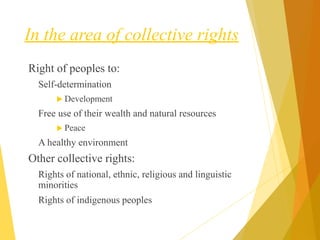 In the area of collective rights
Right of peoples to:
Self-determination
 Development
Free use of their wealth and natural resources
 Peace
A healthy environment
Other collective rights:
Rights of national, ethnic, religious and linguistic
minorities
Rights of indigenous peoples
 