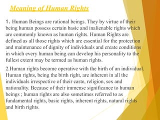 Meaning of Human Rights
1. Human Beings are rational beings. They by virtue of their
being human possess certain basic and inalienable rights which
are commonly known as human rights. Human Rights are
defined as all those rights which are essential for the protection
and maintenance of dignity of individuals and create conditions
in which every human being can develop his personality to the
fullest extent may be termed as human rights.
2.Human rights become operative with the birth of an individual.
Human rights, being the birth right, are inherent in all the
individuals irrespective of their caste, religion, sex and
nationality. Because of their immense significance to human
beings ; human rights are also sometimes referred to as
fundamental rights, basic rights, inherent rights, natural rights
and birth rights.
 
