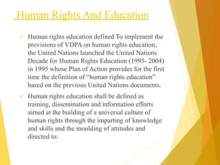 Human Rights And Education
 Human rights education defined To implement the
provisions of VDPA on human rights education,
the United Nations launched the United Nations
Decade for Human Rights Education (1995- 2004)
in 1995 whose Plan of Action provides for the first
time the definition of “human rights education”
based on the previous United Nations documents.
 Human rights education shall be defined as
training, dissemination and information efforts
aimed at the building of a universal culture of
human rights through the imparting of knowledge
and skills and the moulding of attitudes and
directed to:
 