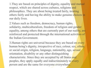 1.They are based on principles of dignity, equality and mutual
respect, which are shared across cultures, religions and
philosophies. They are about being treated fairly, treating
others fairly and having the ability to make genuine choices in
our daily lives.
2.Values such as freedom, democracy, human rights,
solidarity, multiculturalism, freedom of religion and gender
equality, among others that are currently part of our reality, are
reinforced and protected through the international activities of
the Indian Government.
3.Human rights are universal because they are based on every
human being’s dignity, irrespective of race, colour, sex, ethnic
or social origin, religion, language, nationality, age, sexual
orientation, disability or any other distinguishing
characteristic. Since they are accepted by all States and
peoples, they apply equally and indiscriminately to every
person and are the same for everyone everywhere.
 
