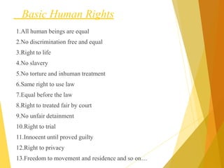 Basic Human Rights
1.All human beings are equal
2.No discrimination free and equal
3.Right to life
4.No slavery
5.No torture and inhuman treatment
6.Same right to use law
7.Equal before the law
8.Right to treated fair by court
9.No unfair detainment
10.Right to trial
11.Innocent until proved guilty
12.Right to privacy
13.Freedom to movement and residence and so on…
 