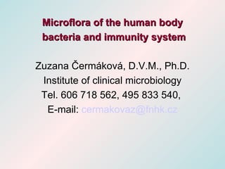 Microflora of the human body
 bacteria and immunity system

Zuzana Čermáková, D.V.M., Ph.D.
 Institute of clinical microbiology
 Tel. 606 718 562, 495 833 540,
  E-mail: cermakovaz@fnhk.cz
 