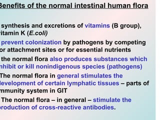 Benefits of the normal intestinal human flora

  synthesis and excretions of vitamins (B group),
vitamin K (E.coli)
  prevent colonization by pathogens by competing
 or attachment sites or for essential nutrients
  the normal flora also produces substances which
 nhibit or kill nonindigenous species (pathogens)
 The normal flora in general stimulates the
development of certain lymphatic tissues – parts of
 mmunity system in GIT
  The normal flora – in general – stimulate the
production of cross-reactive antibodies.
 