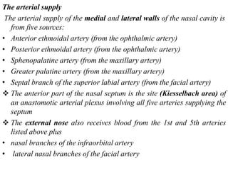 The arterial supply
The arterial supply of the medial and lateral walls of the nasal cavity is
from five sources:
• Anterior ethmoidal artery (from the ophthalmic artery)
• Posterior ethmoidal artery (from the ophthalmic artery)
• Sphenopalatine artery (from the maxillary artery)
• Greater palatine artery (from the maxillary artery)
• Septal branch of the superior labial artery (from the facial artery)
 The anterior part of the nasal septum is the site (Kiesselbach area) of
an anastomotic arterial plexus involving all five arteries supplying the
septum
 The external nose also receives blood from the 1st and 5th arteries
listed above plus
• nasal branches of the infraorbital artery
• lateral nasal branches of the facial artery
 