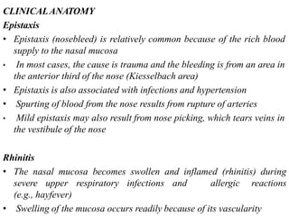 CLINICALANATOMY
Epistaxis
• Epistaxis (nosebleed) is relatively common because of the rich blood
supply to the nasal mucosa
• In most cases, the cause is trauma and the bleeding is from an area in
the anterior third of the nose (Kiesselbach area)
• Epistaxis is also associated with infections and hypertension
• Spurting of blood from the nose results from rupture of arteries
• Mild epistaxis may also result from nose picking, which tears veins in
the vestibule of the nose
Rhinitis
• The nasal mucosa becomes swollen and inflamed (rhinitis) during
severe upper respiratory infections and allergic reactions
(e.g., hayfever)
• Swelling of the mucosa occurs readily because of its vascularity
 