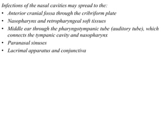 Infections of the nasal cavities may spread to the:
• Anterior cranial fossa through the cribriform plate
• Nasopharynx and retropharyngeal soft tissues
• Middle ear through the pharyngotympanic tube (auditory tube), which
connects the tympanic cavity and nasopharynx
• Paranasal sinuses
• Lacrimal apparatus and conjunctiva
 