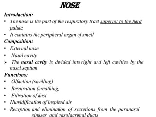 Nose
Introduction:
• The nose is the part of the respiratory tract superior to the hard
palate
• It contains the peripheral organ of smell
Composition:
• External nose
• Nasal cavity
 The nasal cavity is divided into right and left cavities by the
nasal septum
Functions:
• Olfaction (smelling)
• Respiration (breathing)
• Filtration of dust
• Humidification of inspired air
• Reception and elimination of secretions from the paranasal
sinuses and nasolacrimal ducts
 