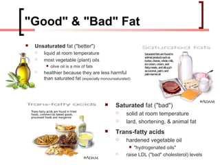 "Good" & "Bad" Fat
   Unsaturated fat ("better")
       liquid at room temperature
       most vegetable (plant) oils
            olive oil is a mix of fats
       healthier because they are less harmful
        than saturated fat (especially monounsaturated)




                                              Saturated fat ("bad")
                                                   solid at room temperature
                                                   lard, shortening, & animal fat
                                              Trans-fatty acids
                                                   hardened vegetable oil
                                                       "hydrogenated oils"
                                                   raise LDL ("bad" cholesterol) levels
 