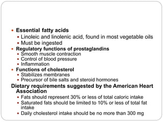  Essential fatty acids
 Linoleic and linolenic acid, found in most vegetable oils
 Must be ingested
 Regulatory functions of prostaglandins
 Smooth muscle contraction
 Control of blood pressure
 Inflammation
 Functions of cholesterol
 Stabilizes membranes
 Precursor of bile salts and steroid hormones
Dietary requirements suggested by the American Heart
Association
 Fats should represent 30% or less of total caloric intake
 Saturated fats should be limited to 10% or less of total fat
intake
 Daily cholesterol intake should be no more than 300 mg
 