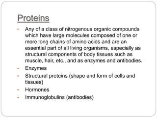 Proteins
• Any of a class of nitrogenous organic compounds
which have large molecules composed of one or
more long chains of amino acids and are an
essential part of all living organisms, especially as
structural components of body tissues such as
muscle, hair, etc., and as enzymes and antibodies.
• Enzymes
• Structural proteins (shape and form of cells and
tissues)
• Hormones
• Immunoglobulins (antibodies)
 
