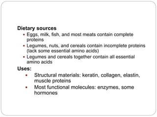 Dietary sources
 Eggs, milk, fish, and most meats contain complete
proteins
 Legumes, nuts, and cereals contain incomplete proteins
(lack some essential amino acids)
 Legumes and cereals together contain all essential
amino acids
Uses:
 Structural materials: keratin, collagen, elastin,
muscle proteins
 Most functional molecules: enzymes, some
hormones
 