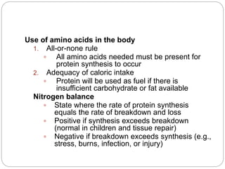Use of amino acids in the body
1. All-or-none rule
 All amino acids needed must be present for
protein synthesis to occur
2. Adequacy of caloric intake
 Protein will be used as fuel if there is
insufficient carbohydrate or fat available
Nitrogen balance
 State where the rate of protein synthesis
equals the rate of breakdown and loss
 Positive if synthesis exceeds breakdown
(normal in children and tissue repair)
 Negative if breakdown exceeds synthesis (e.g.,
stress, burns, infection, or injury)
 