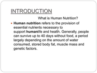 INTRODUCTION
What is Human Nutrition?
 Human nutrition refers to the provision of
essential nutrients necessary to
support humanlife and health. Generally, people
can survive up to 40 days without food, a period
largely depending on the amount of water
consumed, stored body fat, muscle mass and
genetic factors.
 