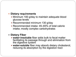  Dietary requirements
 Minimum 100 g/day to maintain adequate blood
glucose levels
 Recommended minimum 130 g/day
 Recommended intake: 45–65% of total calorie
intake; mostly complex carbohydrates
 Dietary Fiber
 water-insoluble fiber adds bulk to fecal matter
facilitating its passage through and elimination from
the digestive system
 water-soluble fiber may absorb dietary cholesterol,
reducing its absorption by the digestion tract
 