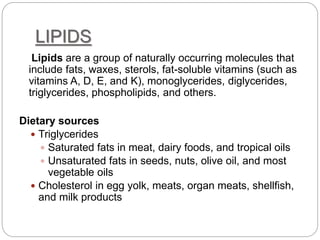 LIPIDS
Lipids are a group of naturally occurring molecules that
include fats, waxes, sterols, fat-soluble vitamins (such as
vitamins A, D, E, and K), monoglycerides, diglycerides,
triglycerides, phospholipids, and others.
Dietary sources
 Triglycerides
 Saturated fats in meat, dairy foods, and tropical oils
 Unsaturated fats in seeds, nuts, olive oil, and most
vegetable oils
 Cholesterol in egg yolk, meats, organ meats, shellfish,
and milk products
 