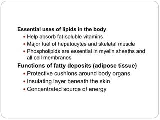 Essential uses of lipids in the body
 Help absorb fat-soluble vitamins
 Major fuel of hepatocytes and skeletal muscle
 Phospholipids are essential in myelin sheaths and
all cell membranes
Functions of fatty deposits (adipose tissue)
 Protective cushions around body organs
 Insulating layer beneath the skin
 Concentrated source of energy
 