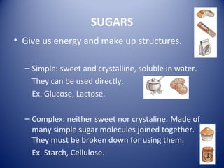 SUGARS
• Give us energy and make up structures.
– Simple: sweet and crystalline, soluble in water.
They can be used directly.
Ex. Glucose, Lactose.
– Complex: neither sweet nor crystaline. Made of
many simple sugar molecules joined together.
They must be broken down for using them.
Ex. Starch, Cellulose.
 