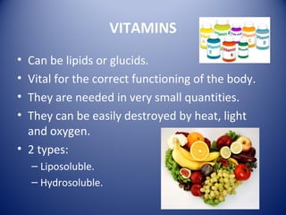 VITAMINS
• Can be lipids or glucids.
• Vital for the correct functioning of the body.
• They are needed in very small quantities.
• They can be easily destroyed by heat, light
and oxygen.
• 2 types:
– Liposoluble.
– Hydrosoluble.
 