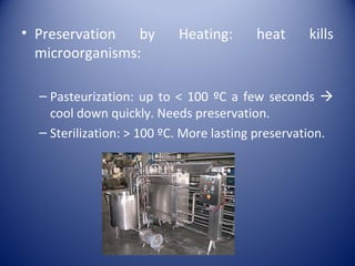 • Preservation by Heating: heat kills
microorganisms:
– Pasteurization: up to < 100 ºC a few seconds 
cool down quickly. Needs preservation.
– Sterilization: > 100 ºC. More lasting preservation.
 